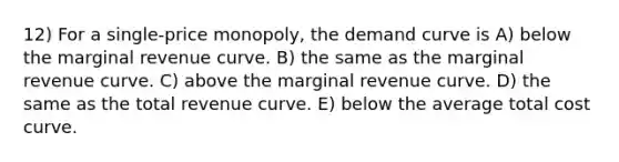 12) For a single-price monopoly, the demand curve is A) below the marginal revenue curve. B) the same as the marginal revenue curve. C) above the marginal revenue curve. D) the same as the total revenue curve. E) below the average total cost curve.