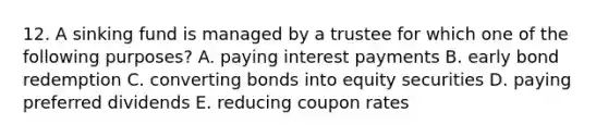 12. A sinking fund is managed by a trustee for which one of the following purposes? A. paying interest payments B. early bond redemption C. converting bonds into equity securities D. paying preferred dividends E. reducing coupon rates