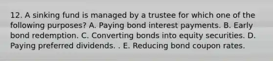 12. A sinking fund is managed by a trustee for which one of the following purposes? A. Paying bond interest payments. B. Early bond redemption. C. Converting bonds into equity securities. D. Paying preferred dividends. . E. Reducing bond coupon rates.