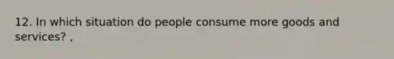 12. In which situation do people consume more goods and services? ,