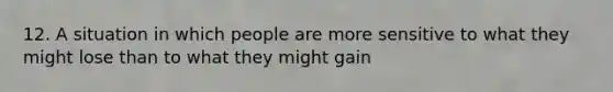 12. A situation in which people are more sensitive to what they might lose than to what they might gain