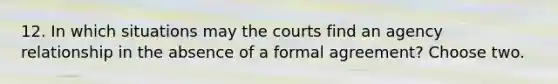 12. In which situations may the courts find an agency relationship in the absence of a formal agreement? Choose two.