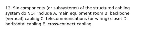 12. Six components (or subsystems) of the structured cabling system do NOT include A. main equipment room B. backbone (vertical) cabling C. telecommunications (or wiring) closet D. horizontal cabling E. cross-connect cabling