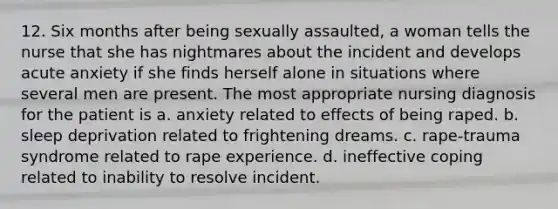 12. Six months after being sexually assaulted, a woman tells the nurse that she has nightmares about the incident and develops acute anxiety if she finds herself alone in situations where several men are present. The most appropriate nursing diagnosis for the patient is a. anxiety related to effects of being raped. b. sleep deprivation related to frightening dreams. c. rape-trauma syndrome related to rape experience. d. ineffective coping related to inability to resolve incident.