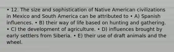 • 12. The size and sophistication of Native American civilizations in Mexico and South America can be attributed to • A) Spanish influences. • B) their way of life based on hunting and gathering. • C) the development of agriculture. • D) influences brought by early settlers from Siberia. • E) their use of draft animals and the wheel.