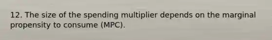 12. The size of the spending multiplier depends on the marginal propensity to consume (MPC).