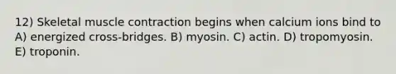 12) Skeletal muscle contraction begins when calcium ions bind to A) energized cross-bridges. B) myosin. C) actin. D) tropomyosin. E) troponin.