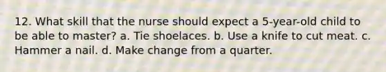 12. What skill that the nurse should expect a 5-year-old child to be able to master? a. Tie shoelaces. b. Use a knife to cut meat. c. Hammer a nail. d. Make change from a quarter.