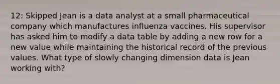 12: Skipped Jean is a data analyst at a small pharmaceutical company which manufactures influenza vaccines. His supervisor has asked him to modify a data table by adding a new row for a new value while maintaining the historical record of the previous values. What type of slowly changing dimension data is Jean working with?