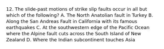 12. The slide-past motions of strike slip faults occur in all but which of the following? A. The North Anatolian fault in Turkey B. Along the San Andreas Fault in California with its famous earthquakes C. At the southwestern edge of the Pacific Ocean where the Alpine fault cuts across the South Island of New Zealand D. Where the Indian subcontinent touches Asia