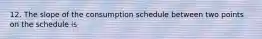 12. The slope of the consumption schedule between two points on the schedule is