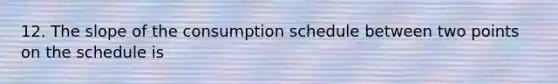 12. The slope of the consumption schedule between two points on the schedule is