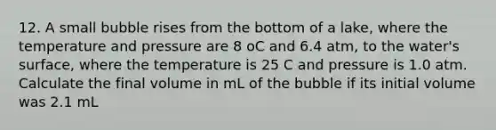 12. A small bubble rises from the bottom of a lake, where the temperature and pressure are 8 oC and 6.4 atm, to the water's surface, where the temperature is 25 C and pressure is 1.0 atm. Calculate the final volume in mL of the bubble if its initial volume was 2.1 mL