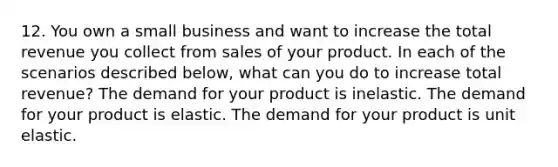 12. You own a small business and want to increase the total revenue you collect from sales of your product. In each of the scenarios described​ below, what can you do to increase total​ revenue? The demand for your product is inelastic. The demand for your product is elastic. The demand for your product is unit elastic.