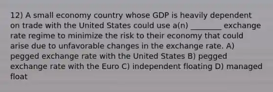 12) A small economy country whose GDP is heavily dependent on trade with the United States could use a(n) ________ exchange rate regime to minimize the risk to their economy that could arise due to unfavorable changes in the exchange rate. A) pegged exchange rate with the United States B) pegged exchange rate with the Euro C) independent floating D) managed float