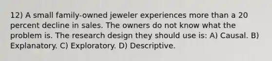 12) A small family-owned jeweler experiences more than a 20 percent decline in sales. The owners do not know what the problem is. The research design they should use is: A) Causal. B) Explanatory. C) Exploratory. D) Descriptive.