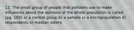 12. The small group of people that pollsters use to make influences about the opinions of the whole population is called (pg. 169) a) a control group b) a sample c) a micropopulation d) respondents e) median voters