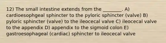 12) The small intestine extends from the ________. A) cardioesophgeal sphincter to the pyloric sphincter (valve) B) pyloric sphincter (valve) to the ileocecal valve C) ileocecal valve to the appendix D) appendix to the sigmoid colon E) gastroesophageal (cardiac) sphincter to ileocecal valve