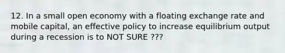 12. In a small open economy with a floating exchange rate and mobile capital, an effective policy to increase equilibrium output during a recession is to NOT SURE ???