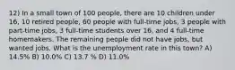 12) In a small town of 100 people, there are 10 children under 16, 10 retired people, 60 people with full-time jobs, 3 people with part-time jobs, 3 full-time students over 16, and 4 full-time homemakers. The remaining people did not have jobs, but wanted jobs. What is the unemployment rate in this town? A) 14.5% B) 10.0% C) 13.7 % D) 11.0%