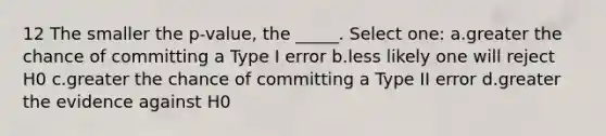 12 The smaller the p-value, the _____. Select one: a.greater the chance of committing a Type I error b.less likely one will reject H0 c.greater the chance of committing a Type II error d.greater the evidence against H0