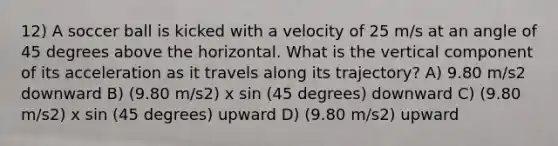 12) A soccer ball is kicked with a velocity of 25 m/s at an angle of 45 degrees above the horizontal. What is the vertical component of its acceleration as it travels along its trajectory? A) 9.80 m/s2 downward B) (9.80 m/s2) x sin (45 degrees) downward C) (9.80 m/s2) x sin (45 degrees) upward D) (9.80 m/s2) upward