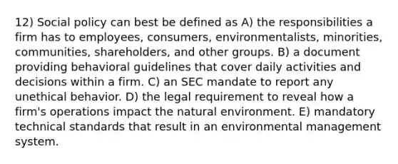 12) Social policy can best be defined as A) the responsibilities a firm has to employees, consumers, environmentalists, minorities, communities, shareholders, and other groups. B) a document providing behavioral guidelines that cover daily activities and decisions within a firm. C) an SEC mandate to report any unethical behavior. D) the legal requirement to reveal how a firm's operations impact the natural environment. E) mandatory technical standards that result in an environmental management system.