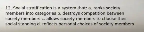 12. Social stratification is a system that: a. ranks society members into categories b. destroys competition between society members c. allows society members to choose their social standing d. reflects personal choices of society members