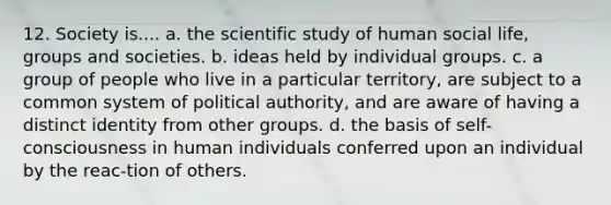 12. Society is.... a. the scientific study of human social life, groups and societies. b. ideas held by individual groups. c. a group of people who live in a particular territory, are subject to a common system of political authority, and are aware of having a distinct identity from other groups. d. the basis of self-consciousness in human individuals conferred upon an individual by the reac-tion of others.