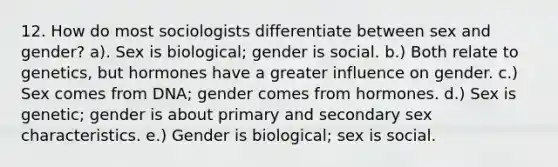 12. How do most sociologists differentiate between sex and gender? a). Sex is biological; gender is social. b.) Both relate to genetics, but hormones have a greater influence on gender. c.) Sex comes from DNA; gender comes from hormones. d.) Sex is genetic; gender is about primary and secondary sex characteristics. e.) Gender is biological; sex is social.