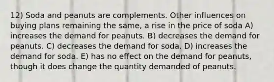 12) Soda and peanuts are complements. Other influences on buying plans remaining the same, a rise in the price of soda A) increases the demand for peanuts. B) decreases the demand for peanuts. C) decreases the demand for soda. D) increases the demand for soda. E) has no effect on the demand for peanuts, though it does change the quantity demanded of peanuts.