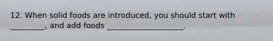 12. When solid foods are introduced, you should start with _________, and add foods ____________________.