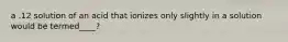 a .12 solution of an acid that ionizes only slightly in a solution would be termed____?