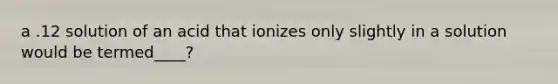 a .12 solution of an acid that ionizes only slightly in a solution would be termed____?