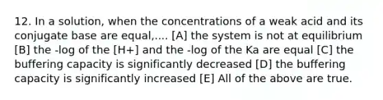 12. In a solution, when the concentrations of a weak acid and its conjugate base are equal,.... [A] the system is not at equilibrium [B] the -log of the [H+] and the -log of the Ka are equal [C] the buffering capacity is significantly decreased [D] the buffering capacity is significantly increased [E] All of the above are true.