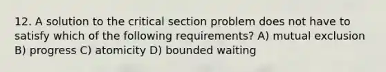 12. A solution to the critical section problem does not have to satisfy which of the following requirements? A) mutual exclusion B) progress C) atomicity D) bounded waiting