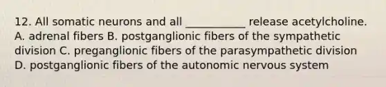 12. All somatic neurons and all ___________ release acetylcholine. A. adrenal fibers B. postganglionic fibers of the sympathetic division C. preganglionic fibers of the parasympathetic division D. postganglionic fibers of <a href='https://www.questionai.com/knowledge/kMqcwgxBsH-the-autonomic-nervous-system' class='anchor-knowledge'>the autonomic <a href='https://www.questionai.com/knowledge/kThdVqrsqy-nervous-system' class='anchor-knowledge'>nervous system</a></a>