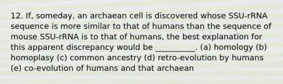 12. If, someday, an archaean cell is discovered whose SSU-rRNA sequence is more similar to that of humans than the sequence of mouse SSU-rRNA is to that of humans, the best explanation for this apparent discrepancy would be __________. (a) homology (b) homoplasy (c) common ancestry (d) retro-evolution by humans (e) co-evolution of humans and that archaean