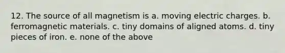 12. The source of all magnetism is a. moving electric charges. b. ferromagnetic materials. c. tiny domains of aligned atoms. d. tiny pieces of iron. e. none of the above