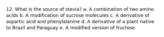 12. What is the source of stevia? a. A combination of two amino acids b. A modification of sucrose molecules c. A derivative of aspartic acid and phenylalanine d. A derivative of a plant native to Brazil and Paraguay e. A modified version of fructose