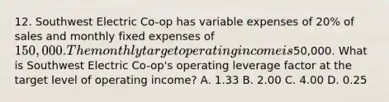 12. Southwest Electric Co-op has variable expenses of 20% of sales and monthly fixed expenses of 150,000. The monthly target operating income is50,000. What is Southwest Electric Co-op's operating leverage factor at the target level of operating income? A. 1.33 B. 2.00 C. 4.00 D. 0.25