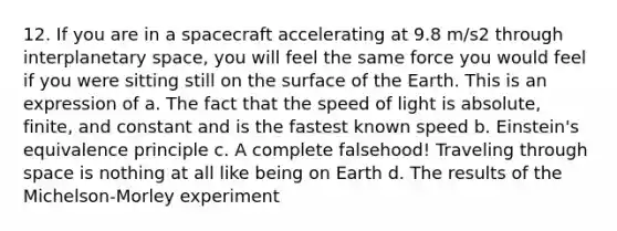 12. If you are in a spacecraft accelerating at 9.8 m/s2 through interplanetary space, you will feel the same force you would feel if you were sitting still on the surface of the Earth. This is an expression of a. The fact that the speed of light is absolute, finite, and constant and is the fastest known speed b. Einstein's equivalence principle c. A complete falsehood! Traveling through space is nothing at all like being on Earth d. The results of the Michelson-Morley experiment