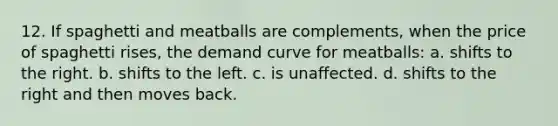 12. If spaghetti and meatballs are complements, when the price of spaghetti rises, the demand curve for meatballs: a. shifts to the right. b. shifts to the left. c. is unaffected. d. shifts to the right and then moves back.