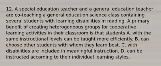 12. A special education teacher and a general education teacher are co-teaching a general education science class containing several students with learning disabilities in reading. A primary benefit of creating heterogeneous groups for cooperative learning activities in their classroom is that students A. with the same instructional levels can be taught more efficiently. B. can choose other students with whom they learn best. C. with disabilities are included in meaningful instruction. D. can be instructed according to their individual learning styles.