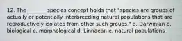 12. The _______ species concept holds that "species are groups of actually or potentially interbreeding natural populations that are reproductively isolated from other such groups." a. Darwinian b. biological c. morphological d. Linnaean e. natural populations