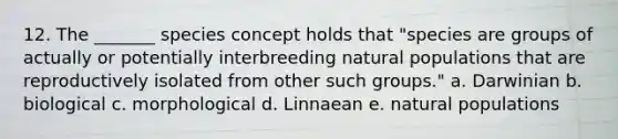 12. The _______ species concept holds that "species are groups of actually or potentially interbreeding natural populations that are reproductively isolated from other such groups." a. Darwinian b. biological c. morphological d. Linnaean e. natural populations