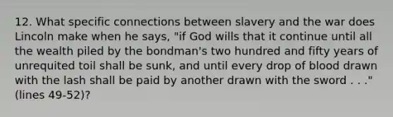 12. What specific connections between slavery and the war does Lincoln make when he says, "if God wills that it continue until all the wealth piled by the bondman's two hundred and fifty years of unrequited toil shall be sunk, and until every drop of blood drawn with the lash shall be paid by another drawn with the sword . . ." (lines 49-52)?