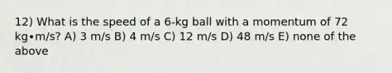 12) What is the speed of a 6-kg ball with a momentum of 72 kg∙m/s? A) 3 m/s B) 4 m/s C) 12 m/s D) 48 m/s E) none of the above