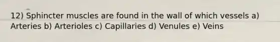 12) Sphincter muscles are found in the wall of which vessels a) Arteries b) Arterioles c) Capillaries d) Venules e) Veins