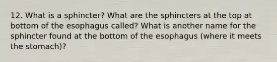 12. What is a sphincter? What are the sphincters at the top at bottom of <a href='https://www.questionai.com/knowledge/kSjVhaa9qF-the-esophagus' class='anchor-knowledge'>the esophagus</a> called? What is another name for the sphincter found at the bottom of the esophagus (where it meets <a href='https://www.questionai.com/knowledge/kLccSGjkt8-the-stomach' class='anchor-knowledge'>the stomach</a>)?